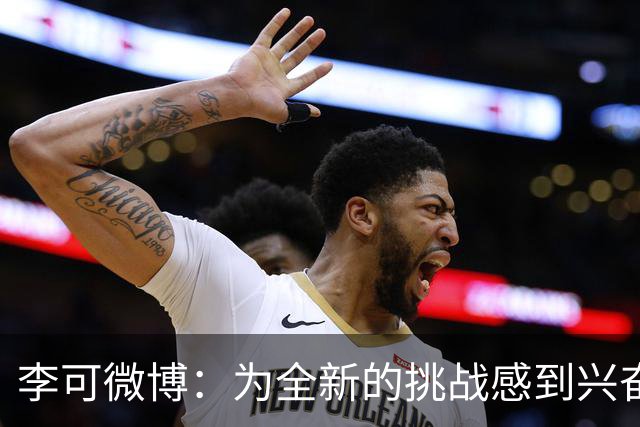 李可微博：为全新的挑战感到兴奋 我已经准备好了